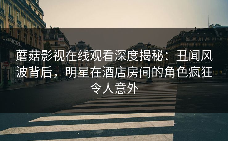 蘑菇影视在线观看深度揭秘：丑闻风波背后，明星在酒店房间的角色疯狂令人意外