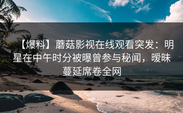 【爆料】蘑菇影视在线观看突发：明星在中午时分被曝曾参与秘闻，暧昧蔓延席卷全网