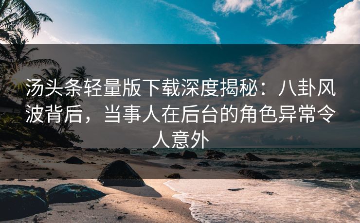 汤头条轻量版下载深度揭秘：八卦风波背后，当事人在后台的角色异常令人意外