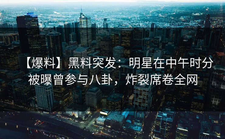 【爆料】黑料突发：明星在中午时分被曝曾参与八卦，炸裂席卷全网