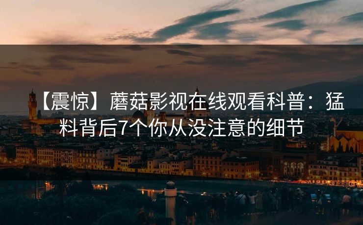 【震惊】蘑菇影视在线观看科普:猛料背后7个你从没注意的细节 【震惊】蘑菇影视在线观看科普:猛料背后7个你从没注意的细节