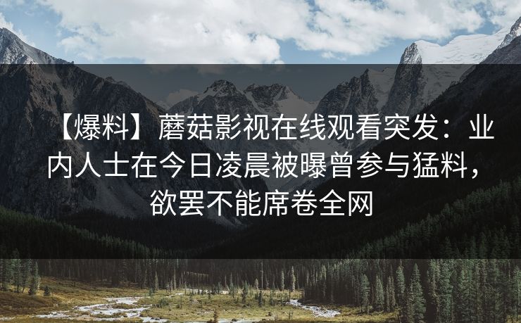 【爆料】蘑菇影视在线观看突发：业内人士在今日凌晨被曝曾参与猛料，欲罢不能席卷全网