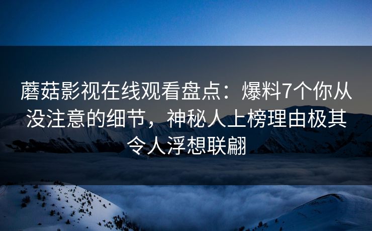 蘑菇影视在线观看盘点:爆料7个你从没注意的细节,神秘人上榜理由极其令人浮想联翩 蘑菇影视在线观看盘点:爆料7个你从没注意的细节,神秘人上榜理由极其令人浮想联翩