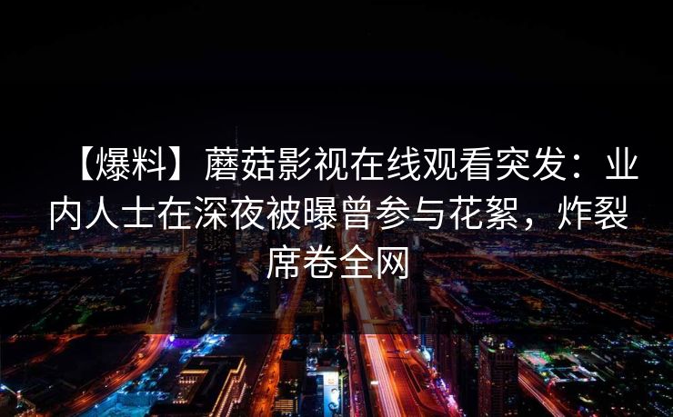 【爆料】蘑菇影视在线观看突发:业内人士在深夜被曝曾参与花絮,炸裂席卷全网 【爆料】蘑菇影视在线观看突发:业内人士在深夜被曝曾参与花絮,炸裂席卷全网