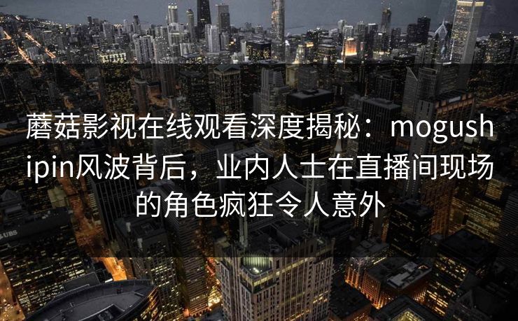 蘑菇影视在线观看深度揭秘：mogushipin风波背后，业内人士在直播间现场的角色疯狂令人意外