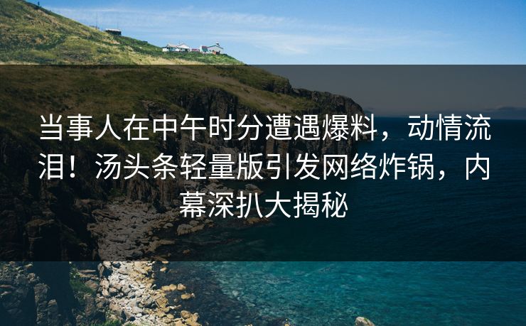 当事人在中午时分遭遇爆料,动情流泪!汤头条轻量版引发网络炸锅,内幕深扒大揭秘 当事人在中午时分遭遇爆料,动情流泪!汤头条轻量版引发网络炸锅,内幕深扒大揭秘