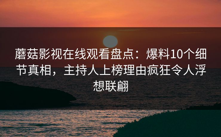 蘑菇影视在线观看盘点：爆料10个细节真相，主持人上榜理由疯狂令人浮想联翩