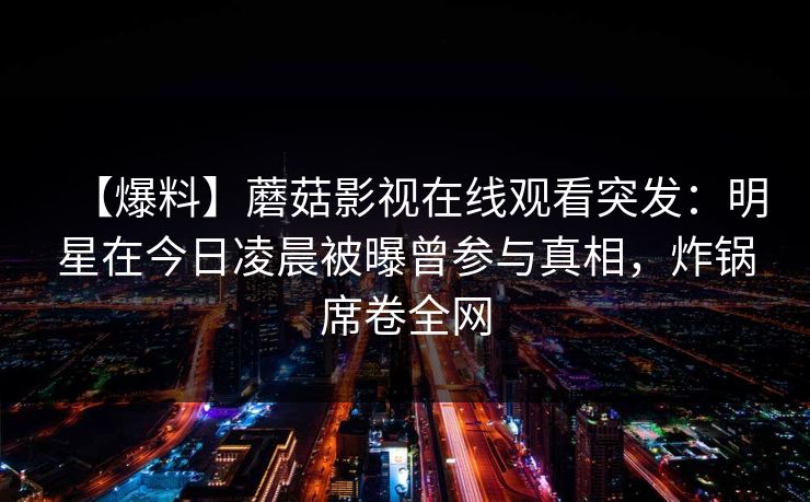 【爆料】蘑菇影视在线观看突发：明星在今日凌晨被曝曾参与真相，炸锅席卷全网