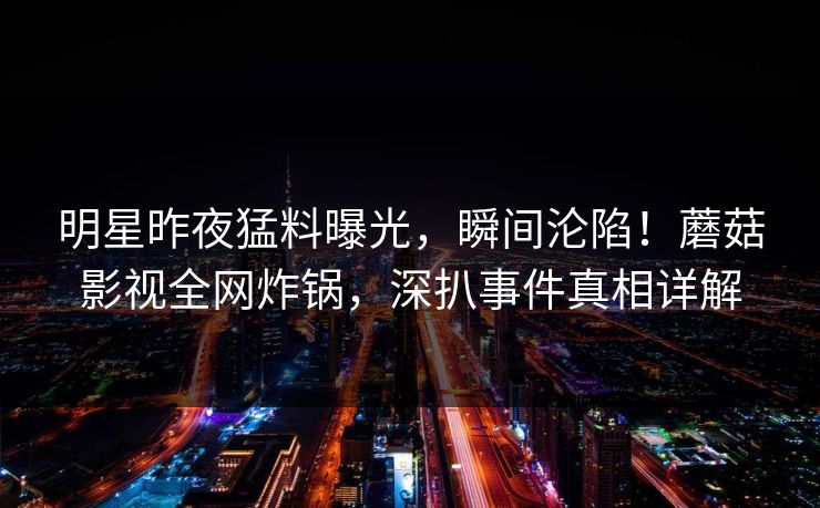 明星昨夜猛料曝光，瞬间沦陷！蘑菇影视全网炸锅，深扒事件真相详解