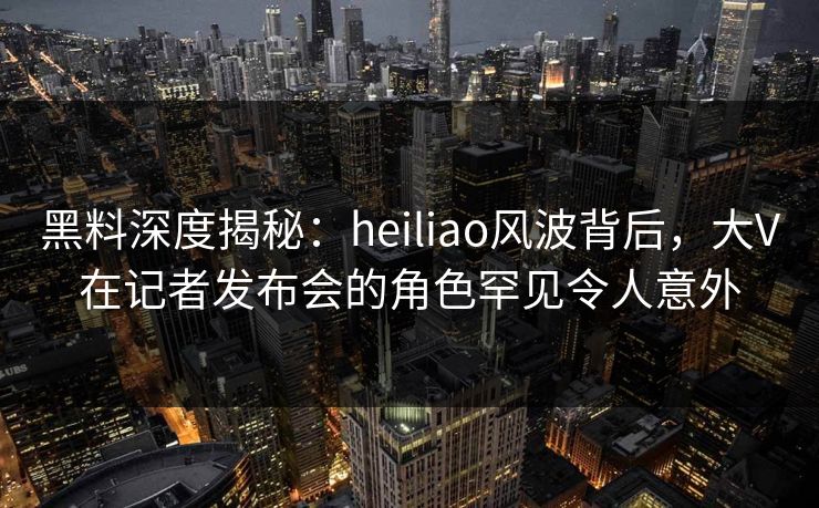 黑料深度揭秘：heiliao风波背后，大V在记者发布会的角色罕见令人意外