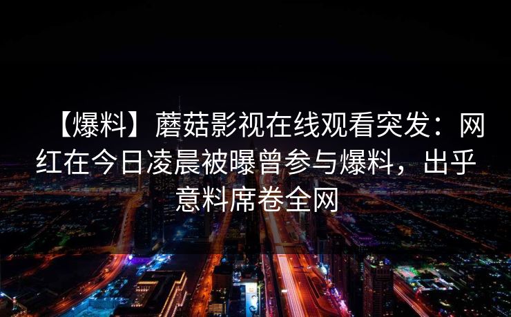 【爆料】蘑菇影视在线观看突发：网红在今日凌晨被曝曾参与爆料，出乎意料席卷全网