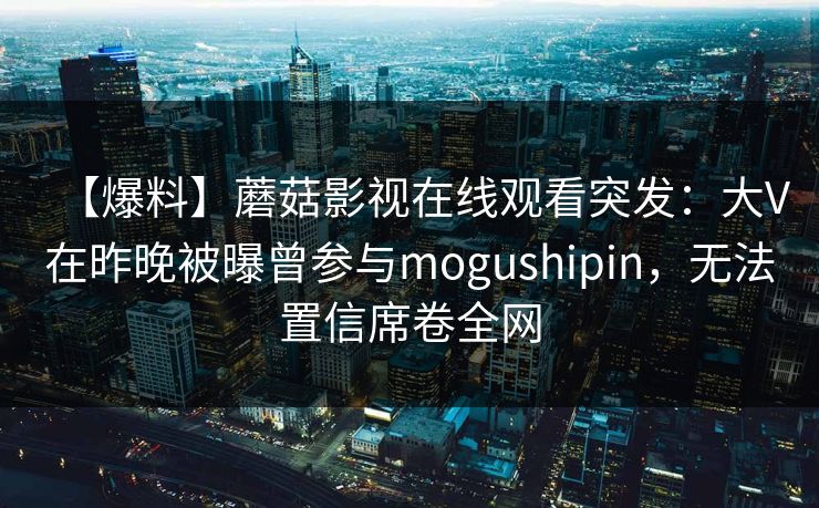【爆料】蘑菇影视在线观看突发:大V在昨晚被曝曾参与mogushipin,无法置信席卷全网 【爆料】蘑菇影视在线观看突发:大V在昨晚被曝曾参与mogushipin,无法置信席卷全网