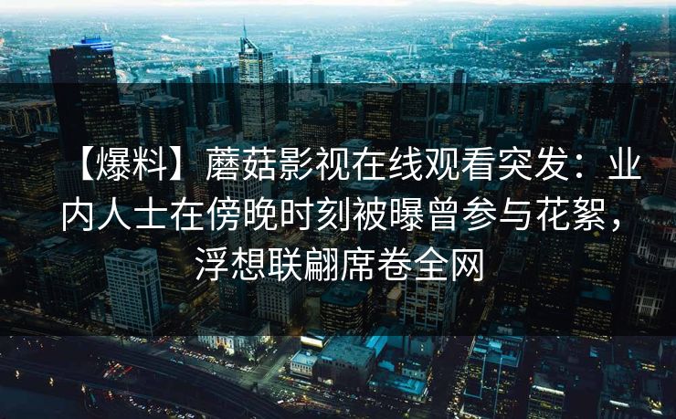 【爆料】蘑菇影视在线观看突发:业内人士在傍晚时刻被曝曾参与花絮,浮想联翩席卷全网 【爆料】蘑菇影视在线观看突发:业内人士在傍晚时刻被曝曾参与花絮,浮想联翩席卷全网
