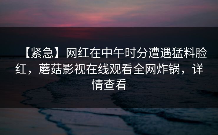 【紧急】网红在中午时分遭遇猛料脸红，蘑菇影视在线观看全网炸锅，详情查看