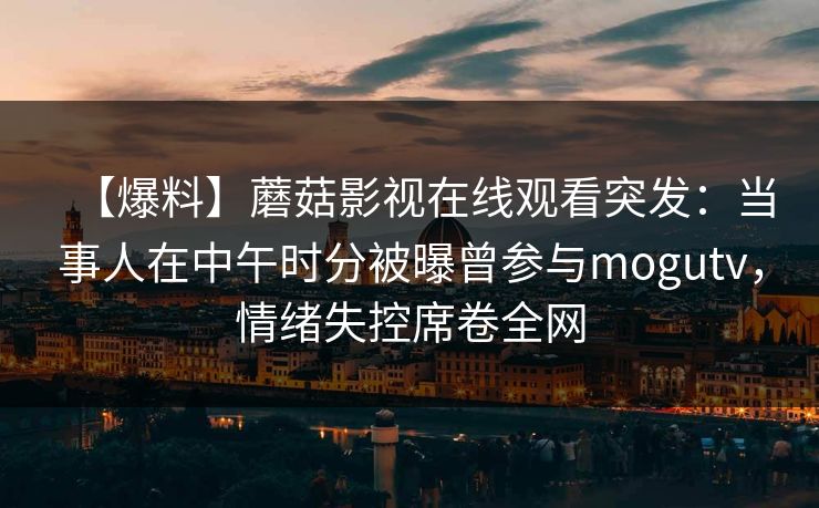【爆料】蘑菇影视在线观看突发:当事人在中午时分被曝曾参与mogutv,情绪失控席卷全网 【爆料】蘑菇影视在线观看突发:当事人在中午时分被曝曾参与mogutv,情绪失控席卷全网