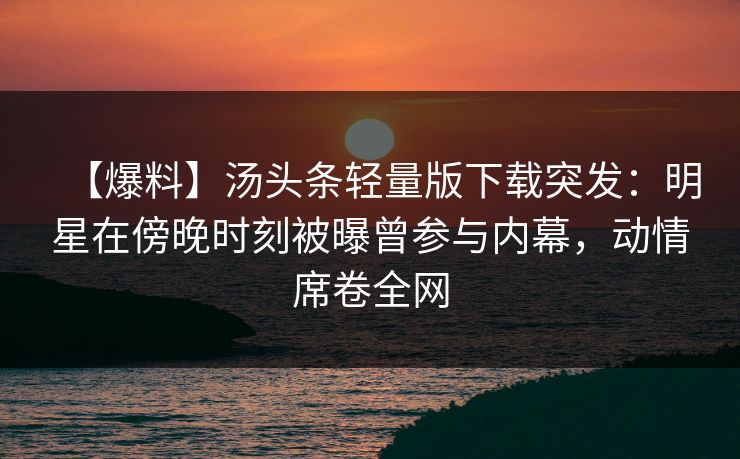 【爆料】汤头条轻量版下载突发：明星在傍晚时刻被曝曾参与内幕，动情席卷全网