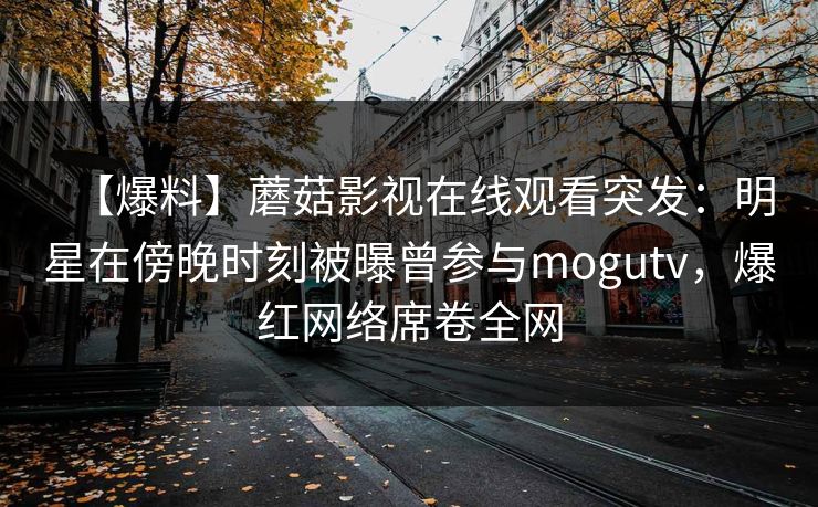 【爆料】蘑菇影视在线观看突发:明星在傍晚时刻被曝曾参与mogutv,爆红网络席卷全网 【爆料】蘑菇影视在线观看突发:明星在傍晚时刻被曝曾参与mogutv,爆红网络席卷全网