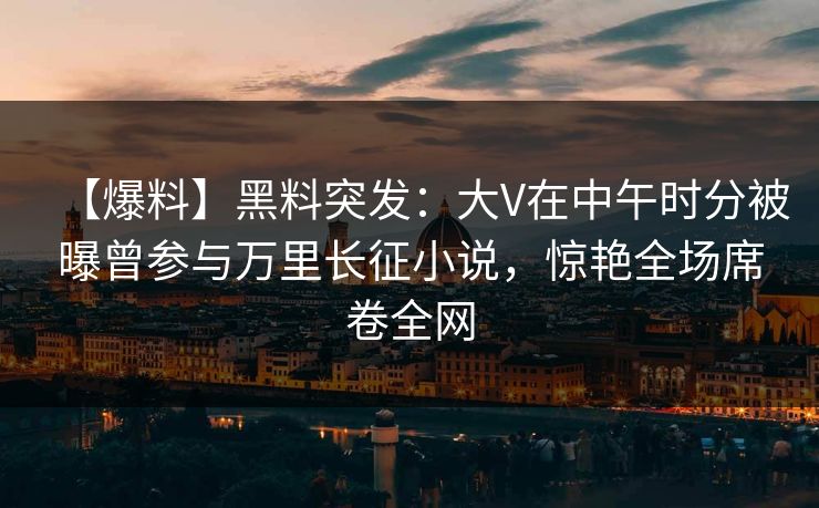 【爆料】黑料突发:大V在中午时分被曝曾参与万里长征小说,惊艳全场席卷全网 【爆料】黑料突发:大V在中午时分被曝曾参与万里长征小说,惊艳全场席卷全网