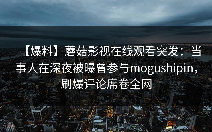 【爆料】蘑菇影视在线观看突发：当事人在深夜被曝曾参与mogushipin，刷爆评论席卷全网