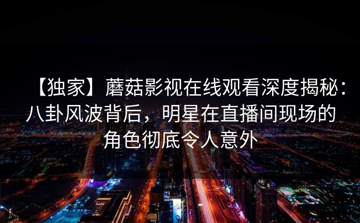 【独家】蘑菇影视在线观看深度揭秘:八卦风波背后,明星在直播间现场的角色彻底令人意外 【独家】蘑菇影视在线观看深度揭秘:八卦风波背后,明星在直播间现场的角色彻底令人意外