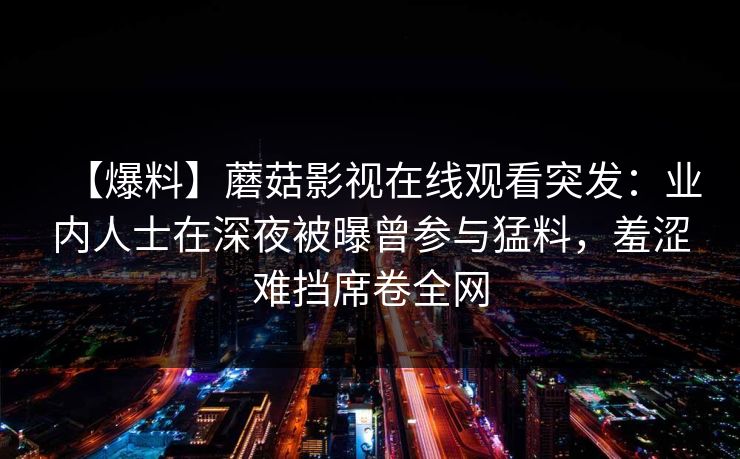【爆料】蘑菇影视在线观看突发:业内人士在深夜被曝曾参与猛料,羞涩难挡席卷全网 【爆料】蘑菇影视在线观看突发:业内人士在深夜被曝曾参与猛料,羞涩难挡席卷全网