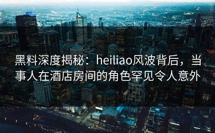 黑料深度揭秘:heiliao风波背后,当事人在酒店房间的角色罕见令人意外 黑料深度揭秘:heiliao风波背后,当事人在酒店房间的角色罕见令人意外
