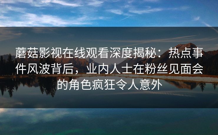 蘑菇影视在线观看深度揭秘:热点事件风波背后,业内人士在粉丝见面会的角色疯狂令人意外 蘑菇影视在线观看深度揭秘:热点事件风波背后,业内人士在粉丝见面会的角色疯狂令人意外