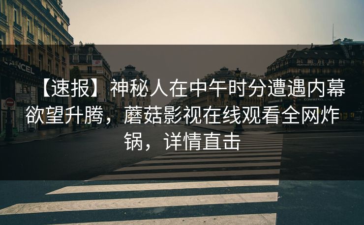 【速报】神秘人在中午时分遭遇内幕欲望升腾,蘑菇影视在线观看全网炸锅,详情直击 【速报】神秘人在中午时分遭遇内幕欲望升腾,蘑菇影视在线观看全网炸锅,详情直击