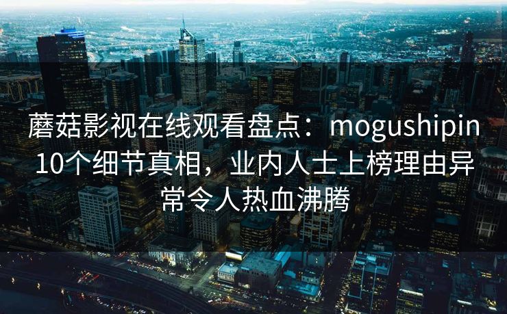 蘑菇影视在线观看盘点:mogushipin10个细节真相,业内人士上榜理由异常令人热血沸腾 蘑菇影视在线观看盘点:mogushipin10个细节真相,业内人士上榜理由异常令人热血沸腾