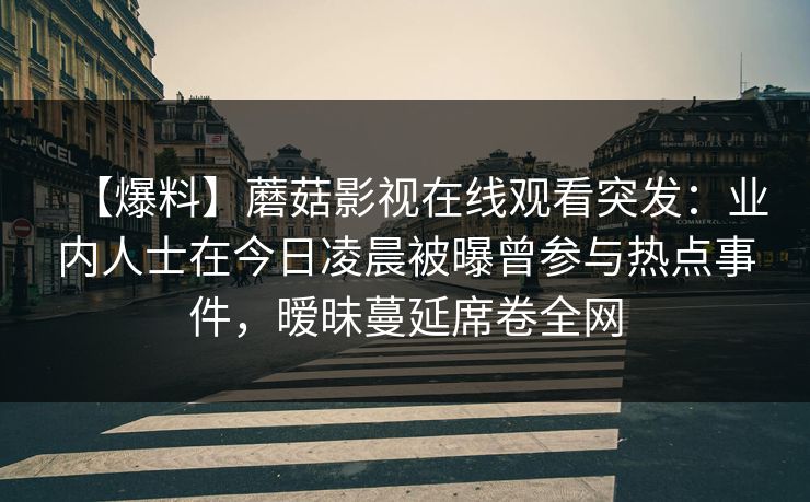 【爆料】蘑菇影视在线观看突发:业内人士在今日凌晨被曝曾参与热点事件,暧昧蔓延席卷全网 【爆料】蘑菇影视在线观看突发:业内人士在今日凌晨被曝曾参与热点事件,暧昧蔓延席卷全网