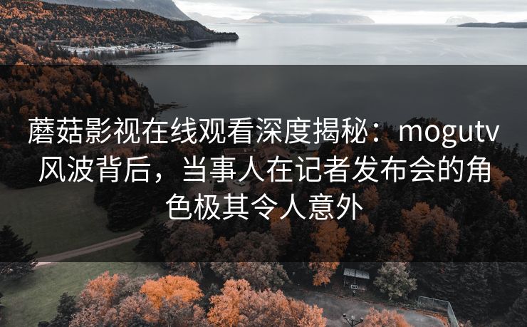 蘑菇影视在线观看深度揭秘:mogutv风波背后,当事人在记者发布会的角色极其令人意外 蘑菇影视在线观看深度揭秘:mogutv风波背后,当事人在记者发布会的角色极其令人意外