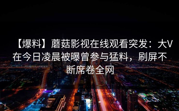 【爆料】蘑菇影视在线观看突发：大V在今日凌晨被曝曾参与猛料，刷屏不断席卷全网