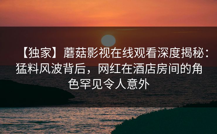 【独家】蘑菇影视在线观看深度揭秘：猛料风波背后，网红在酒店房间的角色罕见令人意外