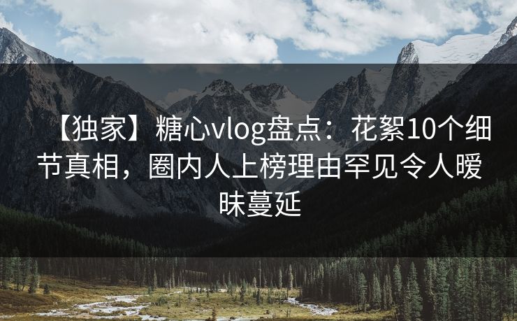 【独家】糖心vlog盘点：花絮10个细节真相，圈内人上榜理由罕见令人暧昧蔓延