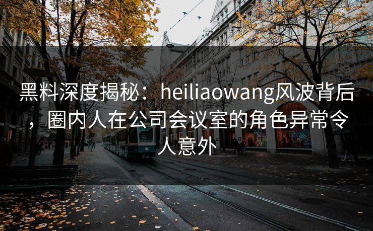 黑料深度揭秘：heiliaowang风波背后，圈内人在公司会议室的角色异常令人意外