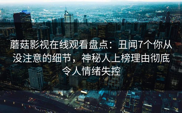 蘑菇影视在线观看盘点:丑闻7个你从没注意的细节,神秘人上榜理由彻底令人情绪失控 蘑菇影视在线观看盘点:丑闻7个你从没注意的细节,神秘人上榜理由彻底令人情绪失控