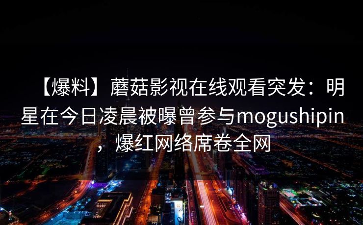 【爆料】蘑菇影视在线观看突发:明星在今日凌晨被曝曾参与mogushipin,爆红网络席卷全网 【爆料】蘑菇影视在线观看突发:明星在今日凌晨被曝曾参与mogushipin,爆红网络席卷全网
