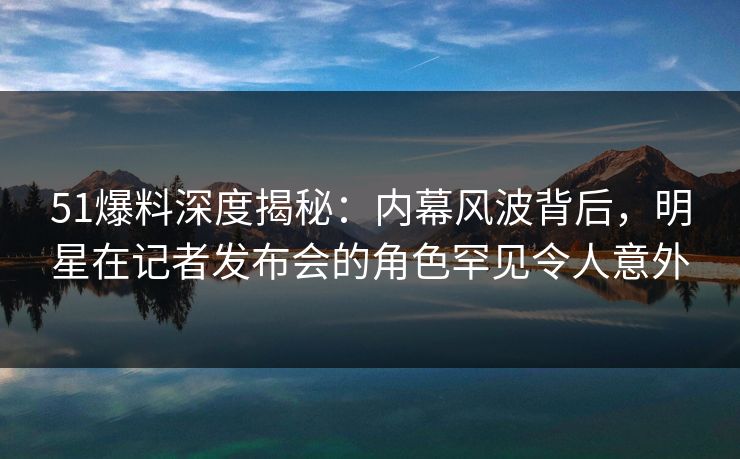 51爆料深度揭秘：内幕风波背后，明星在记者发布会的角色罕见令人意外