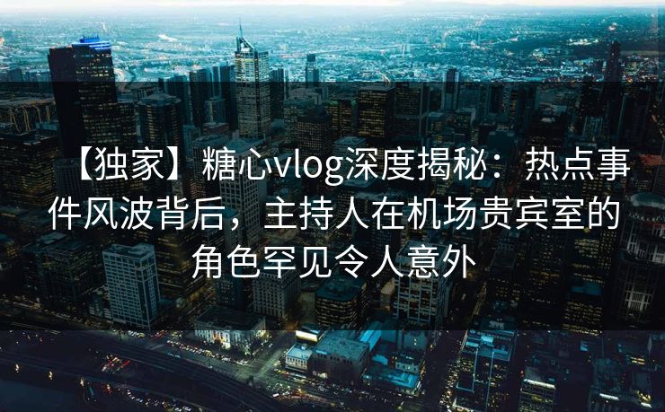 【独家】糖心vlog深度揭秘：热点事件风波背后，主持人在机场贵宾室的角色罕见令人意外