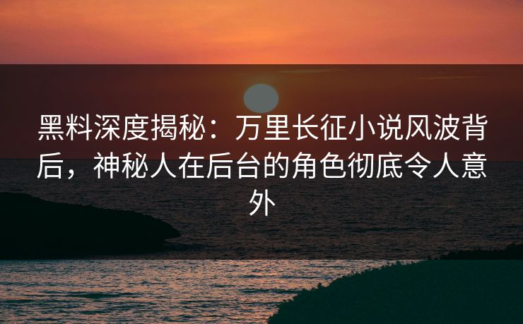 黑料深度揭秘：万里长征小说风波背后，神秘人在后台的角色彻底令人意外