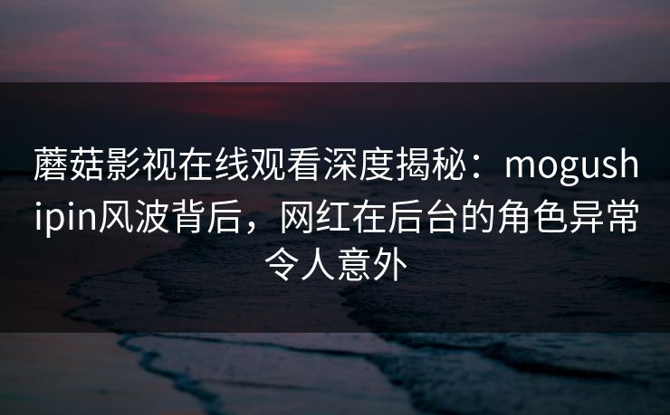 蘑菇影视在线观看深度揭秘:mogushipin风波背后,网红在后台的角色异常令人意外 蘑菇影视在线观看深度揭秘:mogushipin风波背后,网红在后台的角色异常令人意外