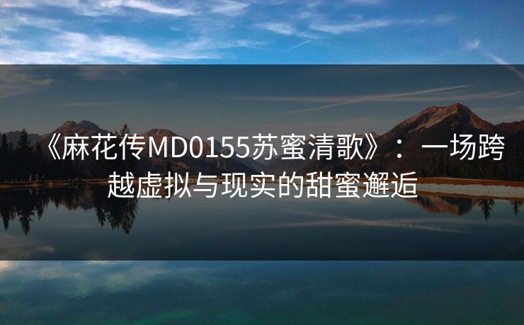 《麻花传MD0155苏蜜清歌》：一场跨越虚拟与现实的甜蜜邂逅