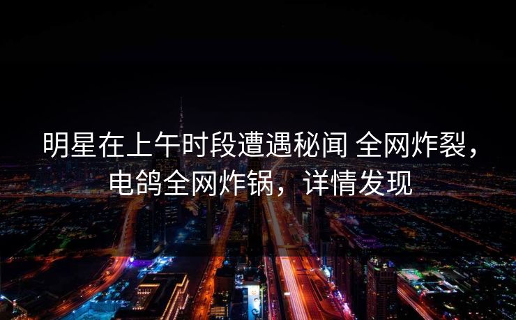 明星在上午时段遭遇秘闻 全网炸裂，电鸽全网炸锅，详情发现