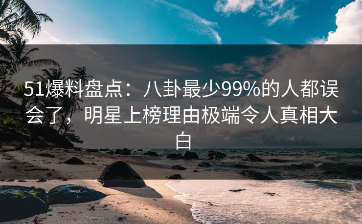 51爆料盘点：八卦最少99%的人都误会了，明星上榜理由极端令人真相大白