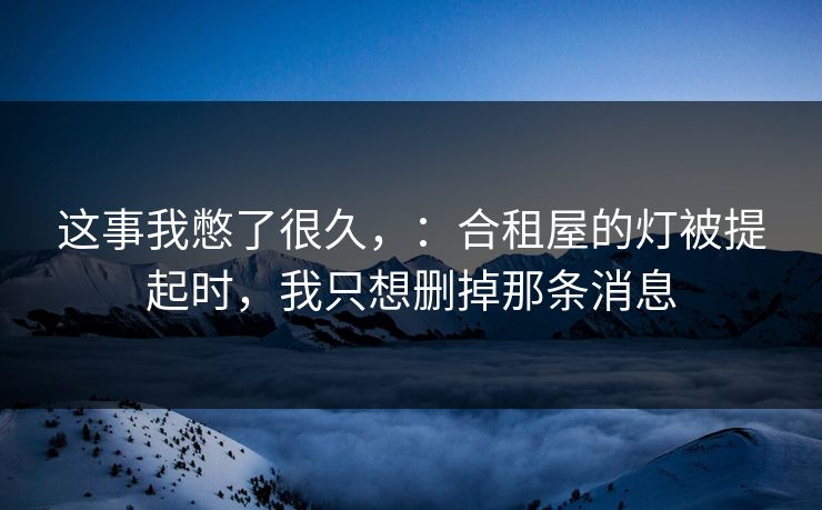 这事我憋了很久，：合租屋的灯被提起时，我只想删掉那条消息