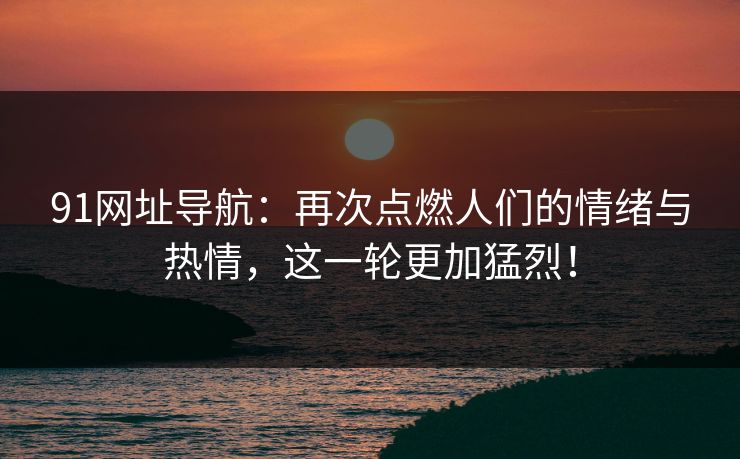 91网址导航：再次点燃人们的情绪与热情，这一轮更加猛烈！