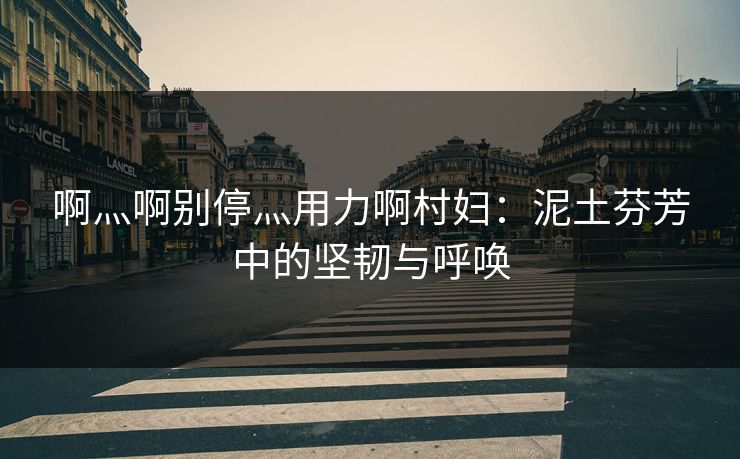啊灬啊别停灬用力啊村妇：泥土芬芳中的坚韧与呼唤