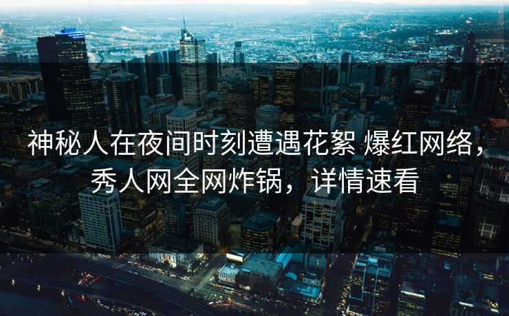 神秘人在夜间时刻遭遇花絮 爆红网络，秀人网全网炸锅，详情速看