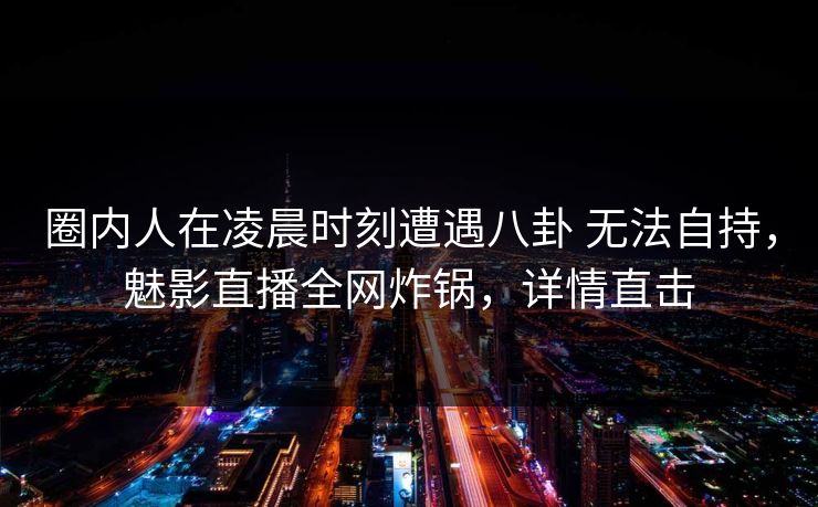 圈内人在凌晨时刻遭遇八卦 无法自持，魅影直播全网炸锅，详情直击