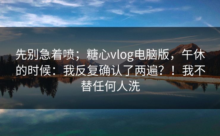 先别急着喷;糖心vlog电脑版,午休的时候:我反复确认了两遍?!我不替任何人洗 先别急着喷;糖心vlog电脑版,午休的时候:我反复确认了两遍?!我不替任何人洗